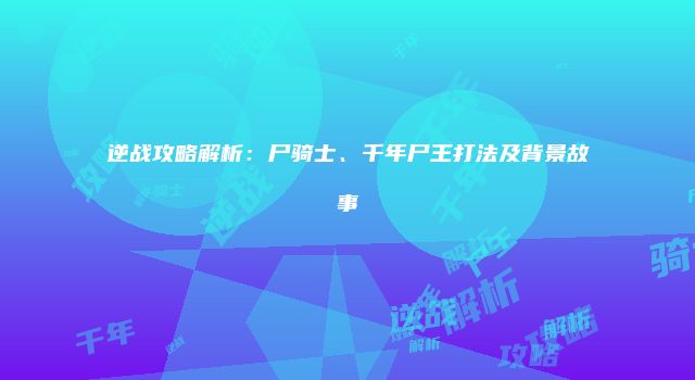 逆战攻略解析：尸骑士、千年尸王打法及背景故事