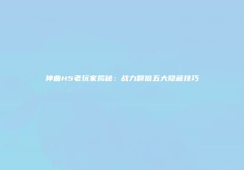 神曲H5老玩家揭秘：战力翻倍五大隐藏技巧