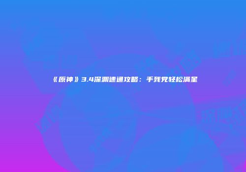《原神》3.4深渊速通攻略：手残党轻松满星