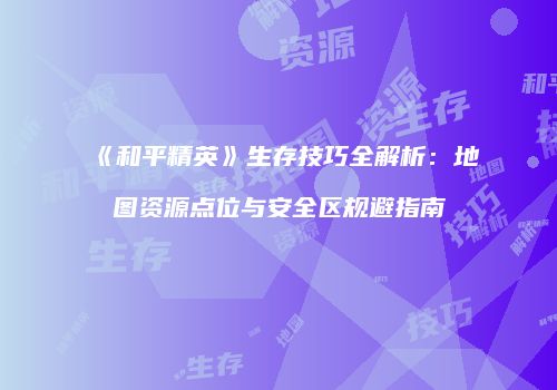 《和平精英》生存技巧全解析:地图资源点位与安全区规避指南