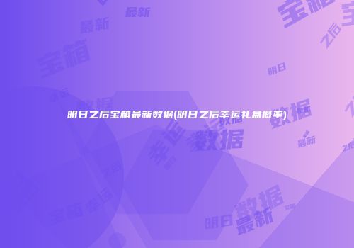 明日之后宝箱最新数据(明日之后幸运礼盒概率)
