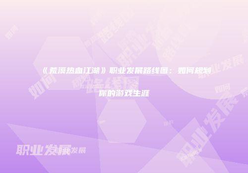 《荒漠热血江湖》职业发展路线图：如何规划你的游戏生涯