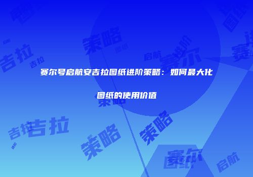 赛尔号启航安吉拉图纸进阶策略：如何最大化图纸的使用价值
