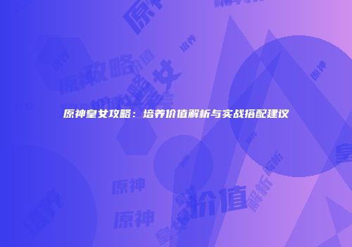 原神皇女攻略：培养价值解析与实战搭配建议