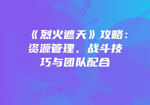 《烈火遮天》攻略：资源管理、战斗技巧与团队配合