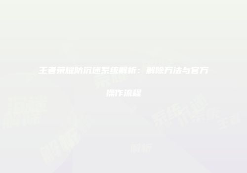 王者荣耀防沉迷系统解析：解除方法与官方操作流程