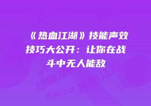 《热血江湖》技能声效技巧大公开：让你在战斗中无人能敌