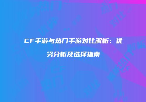 CF手游与热门手游对比解析：优劣分析及选择指南