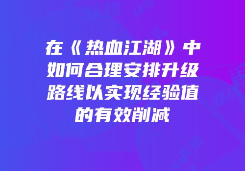在《热血江湖》中如何合理安排升级路线以实现经验值的有效削减