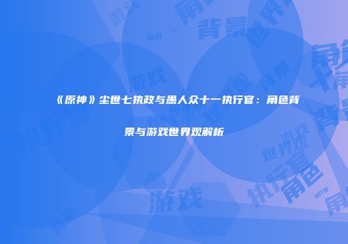 《原神》尘世七执政与愚人众十一执行官：角色背景与游戏世界观解析