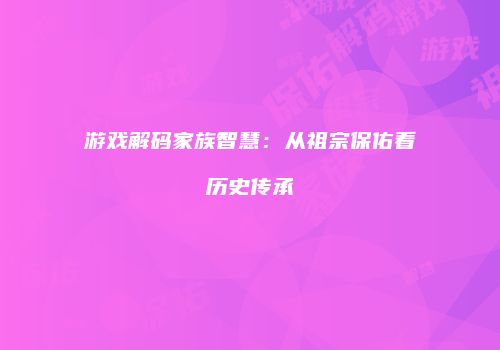 游戏解码家族智慧：从祖宗保佑看历史传承