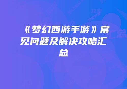 《梦幻西游手游》常见问题及解决攻略汇总