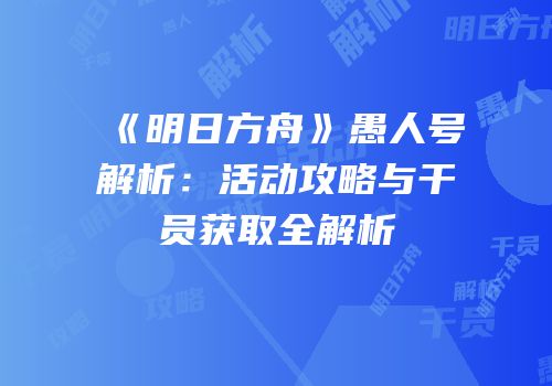 《明日方舟》愚人号解析：活动攻略与干员获取全解析