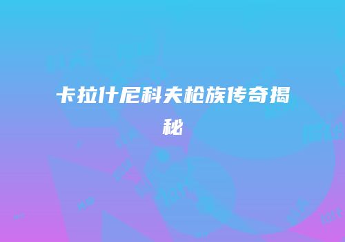 卡拉什尼科夫枪族传奇揭秘