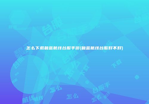 怎么下载碧蓝航线台服手游(碧蓝航线台服好不好)