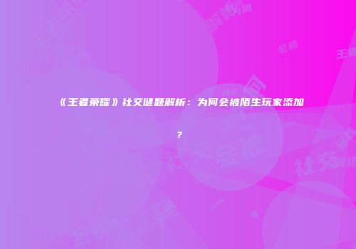 《王者荣耀》社交谜题解析：为何会被陌生玩家添加？
