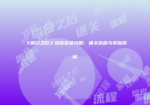 《明日之后》熔岩密窟攻略：通关流程与奖励揭秘