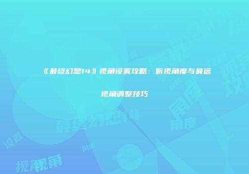 《最终幻想14》视角设置攻略：俯视角度与最远视角调整技巧