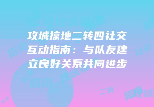 攻城掠地二转四社交互动指南：与队友建立良好关系共同进步