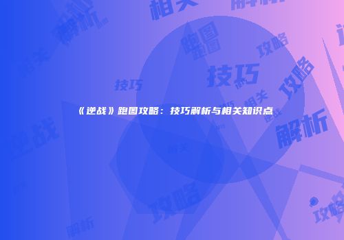 《逆战》跑图攻略：技巧解析与相关知识点