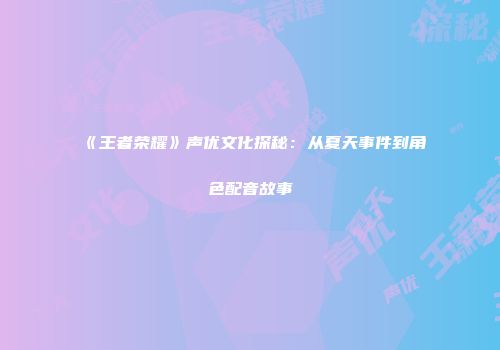 《王者荣耀》声优文化探秘：从夏天事件到角色配音故事
