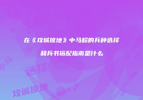在《攻城掠地》中马超的兵种选择和兵书搭配指南是什么
