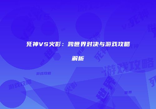 死神VS火影：跨世界对决与游戏攻略解析