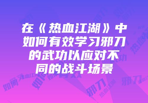 在《热血江湖》中如何有效学习邪刀的武功以应对不同的战斗场景