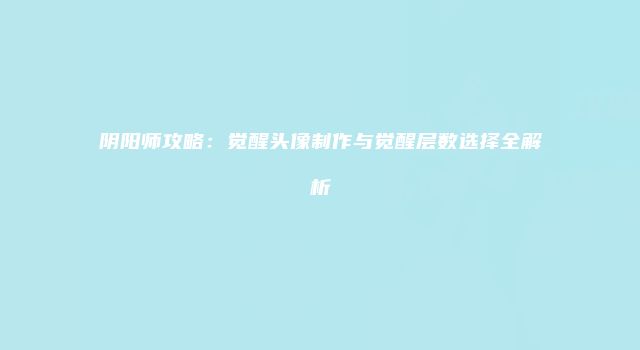 阴阳师攻略：觉醒头像制作与觉醒层数选择全解析