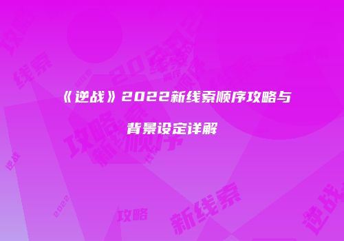 《逆战》2022新线索顺序攻略与背景设定详解