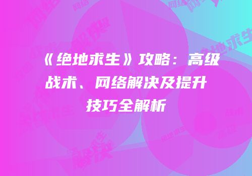 《绝地求生》攻略：高级战术、网络解决及提升技巧全解析