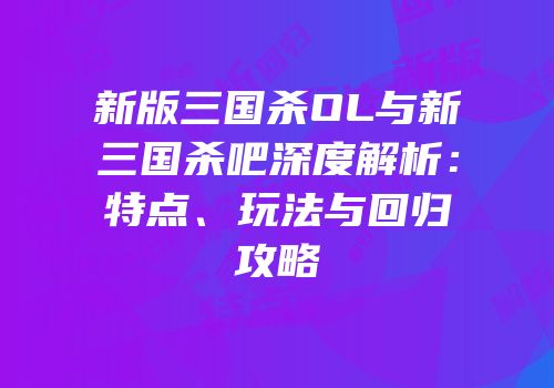 新版三国杀OL与新三国杀吧深度解析：特点、玩法与回归攻略