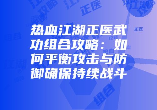 热血江湖正医武功组合攻略：如何平衡攻击与防御确保持续战斗