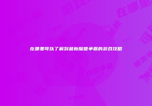 在哪里可以了解到最新魔兽争霸的游戏攻略