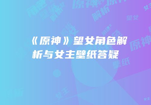 《原神》望女角色解析与女主壁纸答疑