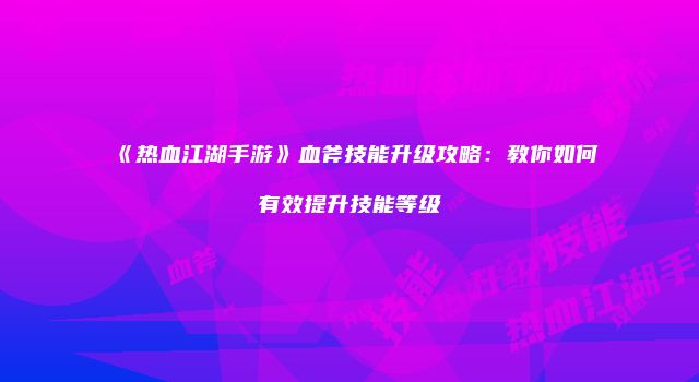《热血江湖手游》血斧技能升级攻略：教你如何有效提升技能等级