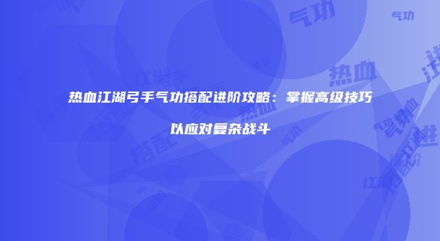热血江湖弓手气功搭配进阶攻略：掌握高级技巧以应对复杂战斗
