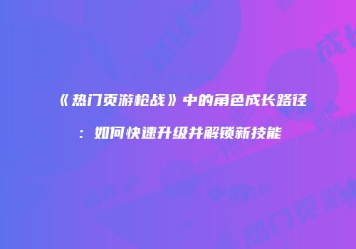 《热门页游枪战》中的角色成长路径：如何快速升级并解锁新技能