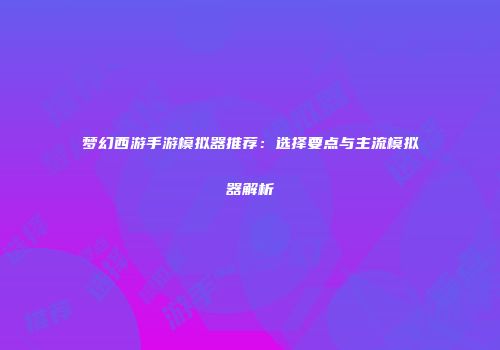 梦幻西游手游模拟器推荐：选择要点与主流模拟器解析