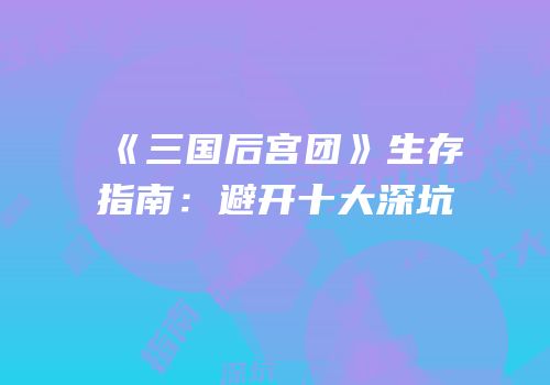 《三国后宫团》生存指南：避开十大深坑