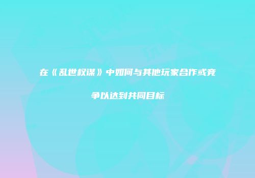 在《乱世权谋》中如何与其他玩家合作或竞争以达到共同目标
