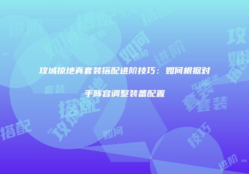 攻城掠地真套装搭配进阶技巧：如何根据对手阵容调整装备配置