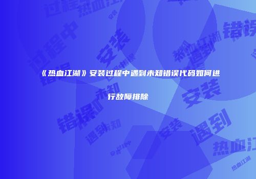 《热血江湖》安装过程中遇到未知错误代码如何进行故障排除