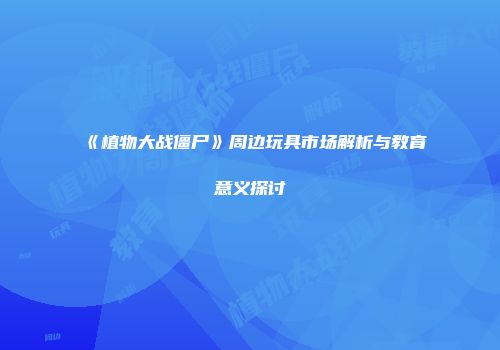 《植物大战僵尸》周边玩具市场解析与教育意义探讨