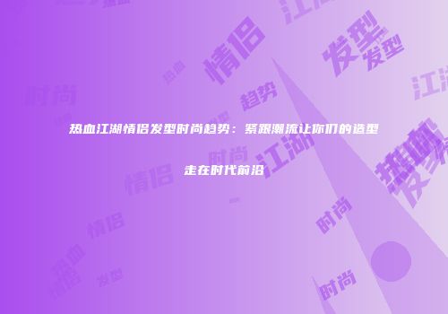 热血江湖情侣发型时尚趋势：紧跟潮流让你们的造型走在时代前沿