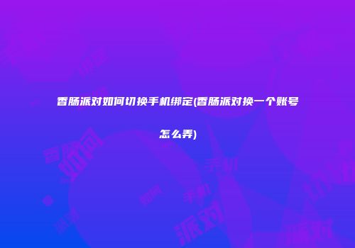 香肠派对如何切换手机绑定(香肠派对换一个账号怎么弄)
