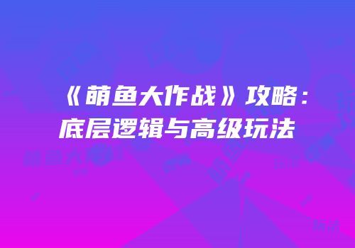 《萌鱼大作战》攻略：底层逻辑与高级玩法