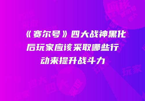 《赛尔号》四大战神黑化后玩家应该采取哪些行动来提升战斗力