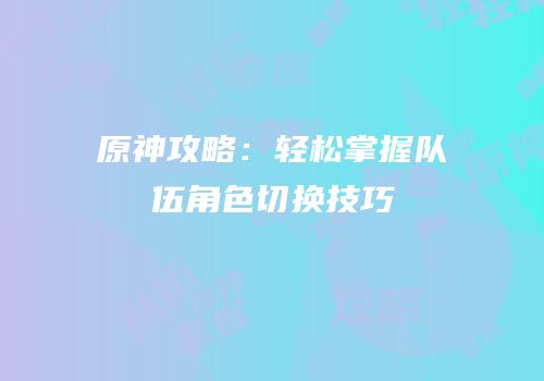 原神攻略：轻松掌握队伍角色切换技巧