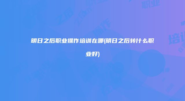 明日之后职业操作培训在哪(明日之后转什么职业好)